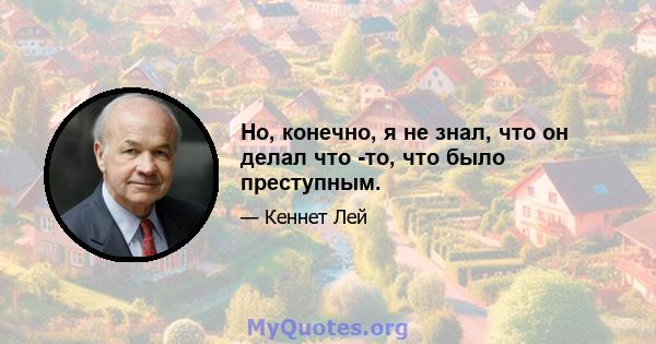 Но, конечно, я не знал, что он делал что -то, что было преступным.