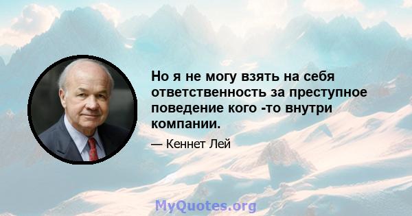 Но я не могу взять на себя ответственность за преступное поведение кого -то внутри компании.