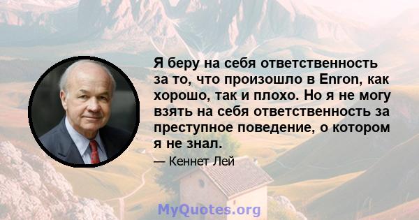 Я беру на себя ответственность за то, что произошло в Enron, как хорошо, так и плохо. Но я не могу взять на себя ответственность за преступное поведение, о котором я не знал.