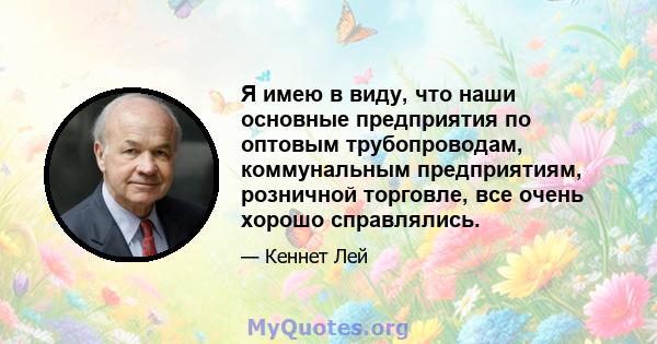 Я имею в виду, что наши основные предприятия по оптовым трубопроводам, коммунальным предприятиям, розничной торговле, все очень хорошо справлялись.