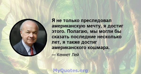 Я не только преследовал американскую мечту, я достиг этого. Полагаю, мы могли бы сказать последние несколько лет, я также достиг американского кошмара.