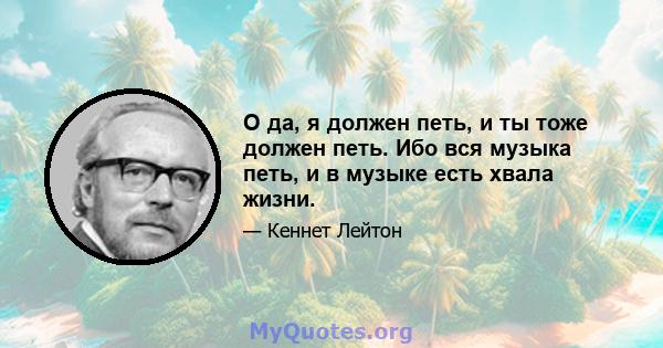 О да, я должен петь, и ты тоже должен петь. Ибо вся музыка петь, и в музыке есть хвала жизни.