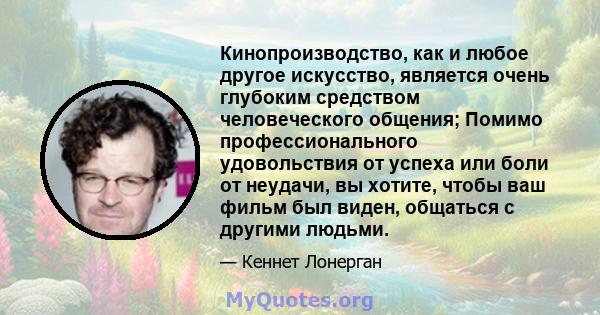 Кинопроизводство, как и любое другое искусство, является очень глубоким средством человеческого общения; Помимо профессионального удовольствия от успеха или боли от неудачи, вы хотите, чтобы ваш фильм был виден,