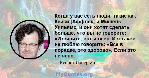 Когда у вас есть люди, такие как Кейси [Аффлек] и Мишель Уильямс, и они хотят сделать больше, что вы не говорите: «Извините, вот и все». И я также не люблю говорить: «Все в порядке, это здорово». Если это не ясно.