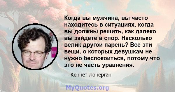 Когда вы мужчина, вы часто находитесь в ситуациях, когда вы должны решить, как далеко вы зайдете в спор. Насколько велик другой парень? Все эти вещи, о которых девушкам не нужно беспокоиться, потому что это не часть