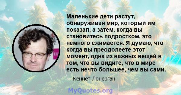 Маленькие дети растут, обнаруживая мир, который им показал, а затем, когда вы становитесь подростком, это немного сжимается. Я думаю, что когда вы преодолеете этот момент, одна из важных вещей в том, что вы видите, что