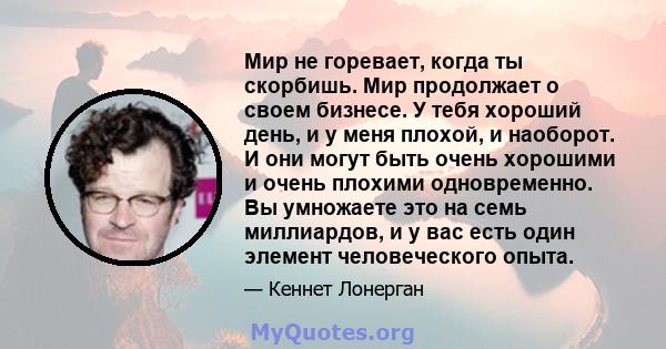 Мир не горевает, когда ты скорбишь. Мир продолжает о своем бизнесе. У тебя хороший день, и у меня плохой, и наоборот. И они могут быть очень хорошими и очень плохими одновременно. Вы умножаете это на семь миллиардов, и