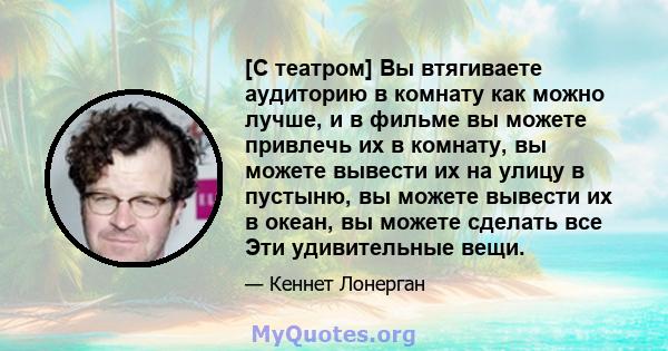 [С театром] Вы втягиваете аудиторию в комнату как можно лучше, и в фильме вы можете привлечь их в комнату, вы можете вывести их на улицу в пустыню, вы можете вывести их в океан, вы можете сделать все Эти удивительные