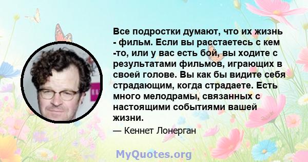 Все подростки думают, что их жизнь - фильм. Если вы расстаетесь с кем -то, или у вас есть бой, вы ходите с результатами фильмов, играющих в своей голове. Вы как бы видите себя страдающим, когда страдаете. Есть много