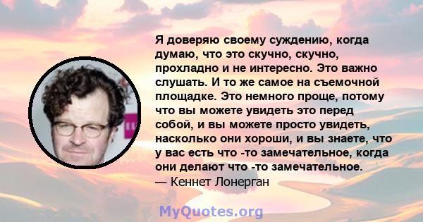 Я доверяю своему суждению, когда думаю, что это скучно, скучно, прохладно и не интересно. Это важно слушать. И то же самое на съемочной площадке. Это немного проще, потому что вы можете увидеть это перед собой, и вы