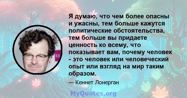 Я думаю, что чем более опасны и ужасны, тем больше кажутся политические обстоятельства, тем больше вы придаете ценность ко всему, что показывает вам, почему человек - это человек или человеческий опыт или взгляд на мир