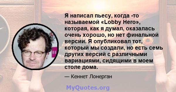 Я написал пьесу, когда -то называемой «Lobby Hero», которая, как я думал, оказалась очень хорошо, но нет финальной версии. Я опубликовал тот, который мы создали, но есть семь других версий с различными вариациями,