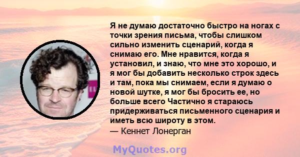 Я не думаю достаточно быстро на ногах с точки зрения письма, чтобы слишком сильно изменить сценарий, когда я снимаю его. Мне нравится, когда я установил, и знаю, что мне это хорошо, и я мог бы добавить несколько строк