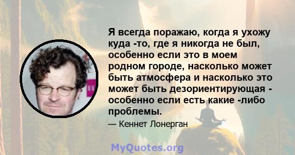 Я всегда поражаю, когда я ухожу куда -то, где я никогда не был, особенно если это в моем родном городе, насколько может быть атмосфера и насколько это может быть дезориентирующая - особенно если есть какие -либо