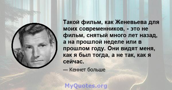 Такой фильм, как Женевьева для моих современников, - это не фильм, снятый много лет назад, а на прошлой неделе или в прошлом году. Они видят меня, как я был тогда, а не так, как я сейчас.