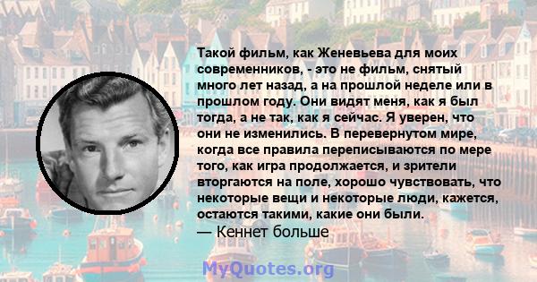 Такой фильм, как Женевьева для моих современников, - это не фильм, снятый много лет назад, а на прошлой неделе или в прошлом году. Они видят меня, как я был тогда, а не так, как я сейчас. Я уверен, что они не