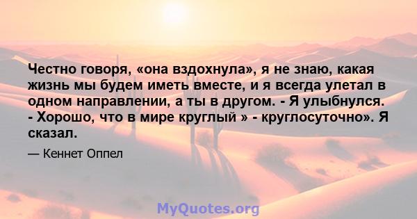 Честно говоря, «она вздохнула», я не знаю, какая жизнь мы будем иметь вместе, и я всегда улетал в одном направлении, а ты в другом. - Я улыбнулся. - Хорошо, что в мире круглый » - круглосуточно». Я сказал.