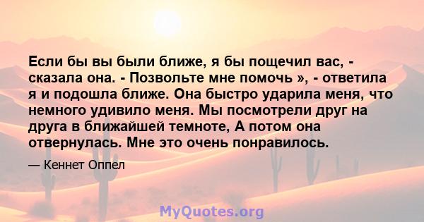 Если бы вы были ближе, я бы пощечил вас, - сказала она. - Позвольте мне помочь », - ответила я и подошла ближе. Она быстро ударила меня, что немного удивило меня. Мы посмотрели друг на друга в ближайшей темноте, А потом 