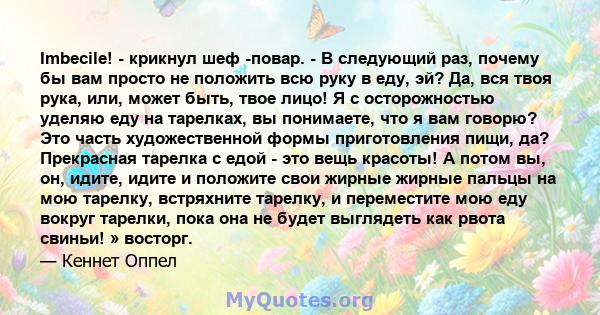 Imbecile! - крикнул шеф -повар. - В следующий раз, почему бы вам просто не положить всю руку в еду, эй? Да, вся твоя рука, или, может быть, твое лицо! Я с осторожностью уделяю еду на тарелках, вы понимаете, что я вам