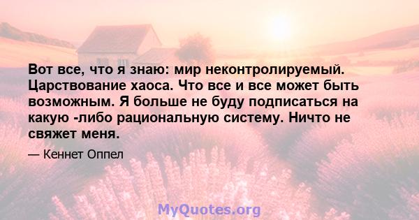 Вот все, что я знаю: мир неконтролируемый. Царствование хаоса. Что все и все может быть возможным. Я больше не буду подписаться на какую -либо рациональную систему. Ничто не свяжет меня.