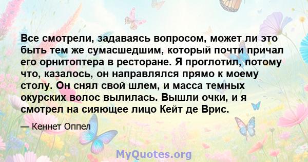 Все смотрели, задаваясь вопросом, может ли это быть тем же сумасшедшим, который почти причал его орнитоптера в ресторане. Я проглотил, потому что, казалось, он направлялся прямо к моему столу. Он снял свой шлем, и масса 