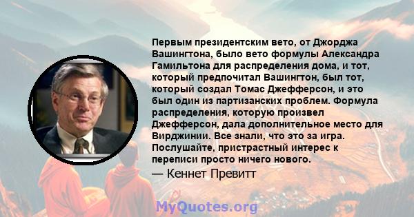 Первым президентским вето, от Джорджа Вашингтона, было вето формулы Александра Гамильтона для распределения дома, и тот, который предпочитал Вашингтон, был тот, который создал Томас Джефферсон, и это был один из