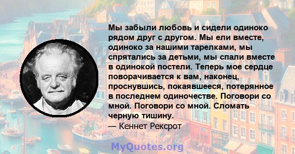 Мы забыли любовь и сидели одиноко рядом друг с другом. Мы ели вместе, одиноко за нашими тарелками, мы спрятались за детьми, мы спали вместе в одинокой постели. Теперь мое сердце поворачивается к вам, наконец,