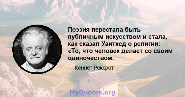 Поэзия перестала быть публичным искусством и стала, как сказал Уайтхед о религии: «То, что человек делает со своим одиночеством.