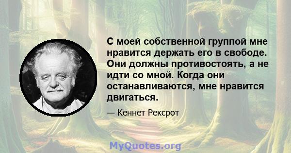 С моей собственной группой мне нравится держать его в свободе. Они должны противостоять, а не идти со мной. Когда они останавливаются, мне нравится двигаться.