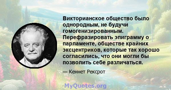 Викторианское общество было однородным, не будучи гомогенизированным. Перефразировать эпиграмму о парламенте, обществе крайних эксцентриков, которые так хорошо согласились, что они могли бы позволить себе различаться.