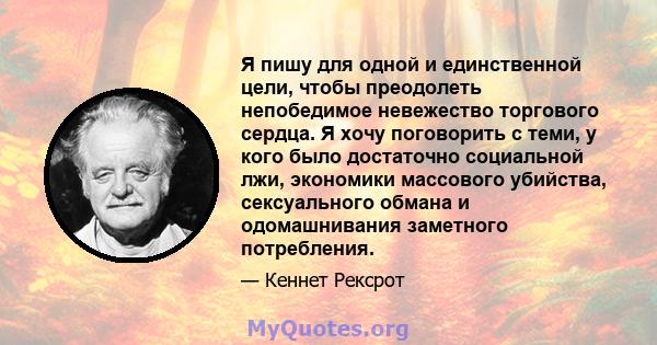 Я пишу для одной и единственной цели, чтобы преодолеть непобедимое невежество торгового сердца. Я хочу поговорить с теми, у кого было достаточно социальной лжи, экономики массового убийства, сексуального обмана и