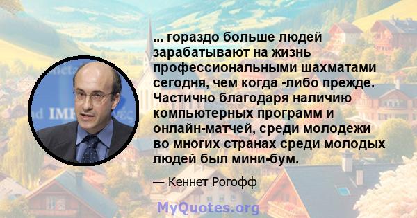 ... гораздо больше людей зарабатывают на жизнь профессиональными шахматами сегодня, чем когда -либо прежде. Частично благодаря наличию компьютерных программ и онлайн-матчей, среди молодежи во многих странах среди