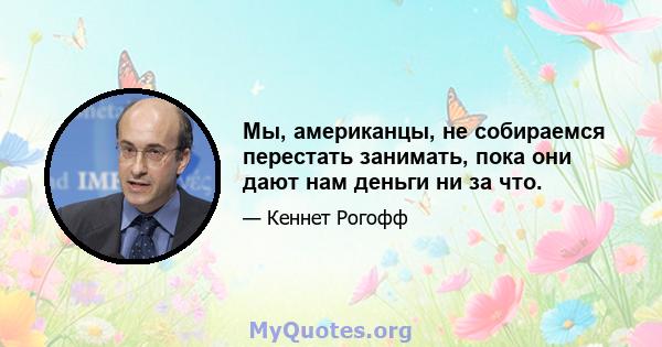 Мы, американцы, не собираемся перестать занимать, пока они дают нам деньги ни за что.