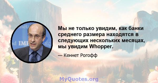 Мы не только увидим, как банки среднего размера находятся в следующих нескольких месяцах, мы увидим Whopper.