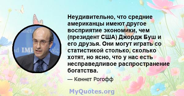 Неудивительно, что средние американцы имеют другое восприятие экономики, чем (президент США) Джордж Буш и его друзья. Они могут играть со статистикой столько, сколько хотят, но ясно, что у нас есть несправедливое