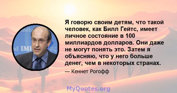 Я говорю своим детям, что такой человек, как Билл Гейтс, имеет личное состояние в 100 миллиардов долларов. Они даже не могут понять это. Затем я объясняю, что у него больше денег, чем в некоторых странах.