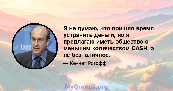 Я не думаю, что пришло время устранить деньги, но я предлагаю иметь общество с меньшим количеством CASH, а не безналичное.