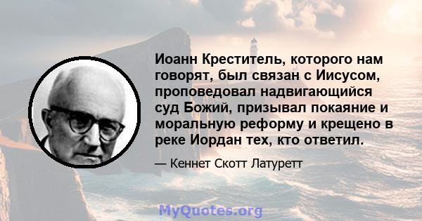 Иоанн Креститель, которого нам говорят, был связан с Иисусом, проповедовал надвигающийся суд Божий, призывал покаяние и моральную реформу и крещено в реке Иордан тех, кто ответил.