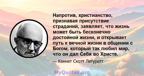 Напротив, христианство, признавая присутствие страданий, заявляет, что жизнь может быть бесконечно достойной жизни, и открывает путь к вечной жизни в общении с Богом, который так любил мир, что он дал Себя во Христе.