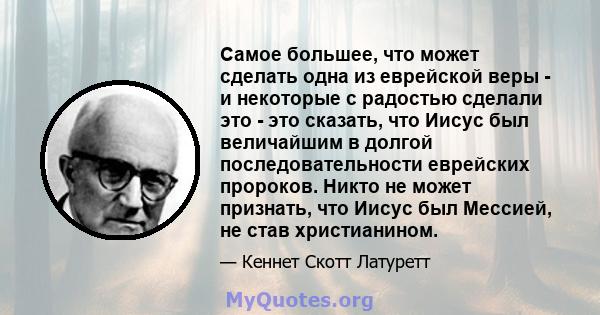 Самое большее, что может сделать одна из еврейской веры - и некоторые с радостью сделали это - это сказать, что Иисус был величайшим в долгой последовательности еврейских пророков. Никто не может признать, что Иисус был 