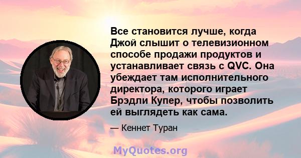 Все становится лучше, когда Джой слышит о телевизионном способе продажи продуктов и устанавливает связь с QVC. Она убеждает там исполнительного директора, которого играет Брэдли Купер, чтобы позволить ей выглядеть как