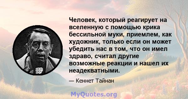 Человек, который реагирует на вселенную с помощью крика бессильной муки, приемлем, как художник, только если он может убедить нас в том, что он имел здраво, считал другие возможные реакции и нашел их неадекватными.