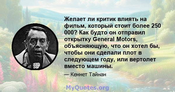 Желает ли критик влиять на фильм, который стоит более 250 000? Как будто он отправил открытку General Motors, объясняющую, что он хотел бы, чтобы они сделали плот в следующем году, или вертолет вместо машины.