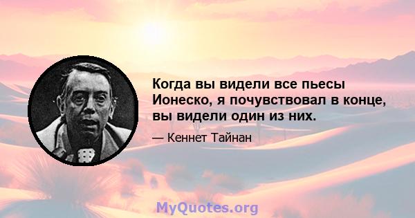 Когда вы видели все пьесы Ионеско, я почувствовал в конце, вы видели один из них.