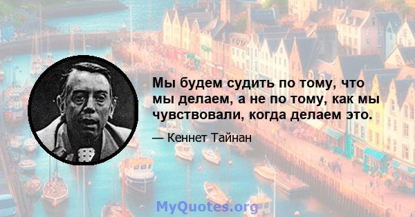 Мы будем судить по тому, что мы делаем, а не по тому, как мы чувствовали, когда делаем это.