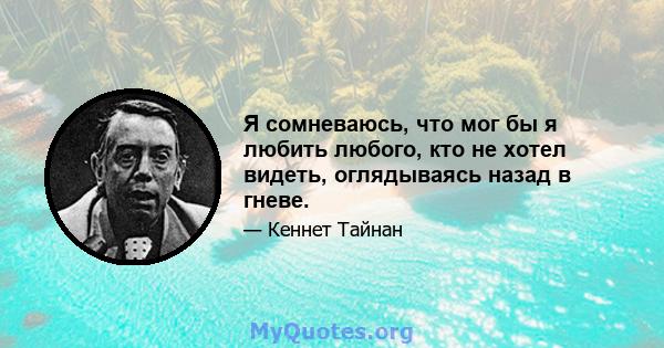 Я сомневаюсь, что мог бы я любить любого, кто не хотел видеть, оглядываясь назад в гневе.