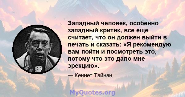 Западный человек, особенно западный критик, все еще считает, что он должен выйти в печать и сказать: «Я рекомендую вам пойти и посмотреть это, потому что это дало мне эрекцию».