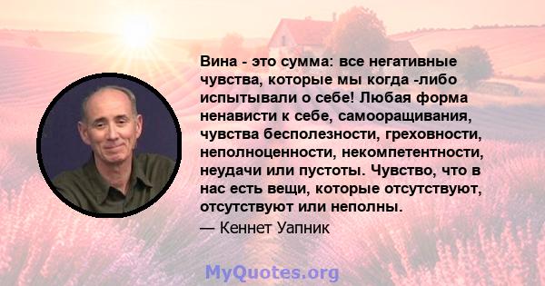 Вина - это сумма: все негативные чувства, которые мы когда -либо испытывали о себе! Любая форма ненависти к себе, самооращивания, чувства бесполезности, греховности, неполноценности, некомпетентности, неудачи или