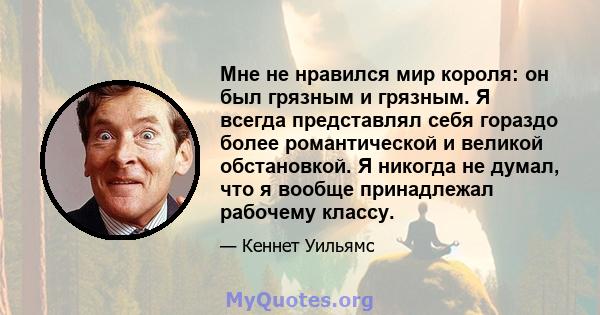 Мне не нравился мир короля: он был грязным и грязным. Я всегда представлял себя гораздо более романтической и великой обстановкой. Я никогда не думал, что я вообще принадлежал рабочему классу.