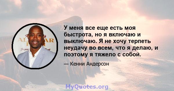 У меня все еще есть моя быстрота, но я включаю и выключаю. Я не хочу терпеть неудачу во всем, что я делаю, и поэтому я тяжело с собой.